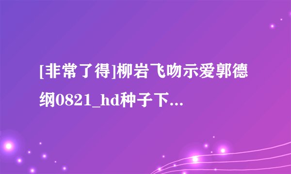 [非常了得]柳岩飞吻示爱郭德纲0821_hd种子下载地址有么？感激不尽