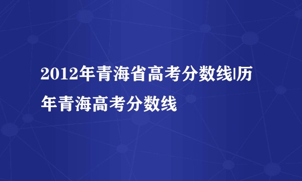 2012年青海省高考分数线|历年青海高考分数线