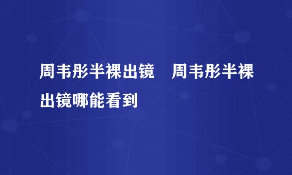 周韦彤半裸出镜 周韦彤半裸出镜哪能看到