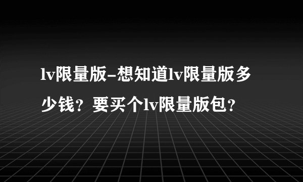 lv限量版-想知道lv限量版多少钱？要买个lv限量版包？