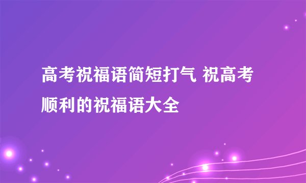 高考祝福语简短打气 祝高考顺利的祝福语大全