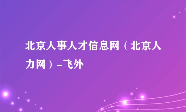 北京人事人才信息网（北京人力网）-飞外
