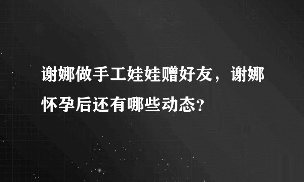 谢娜做手工娃娃赠好友，谢娜怀孕后还有哪些动态？