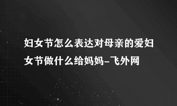 妇女节怎么表达对母亲的爱妇女节做什么给妈妈-飞外网