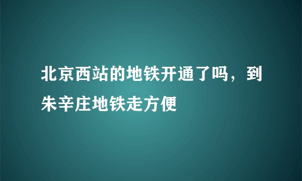 北京西站的地铁开通了吗，到朱辛庄地铁走方便