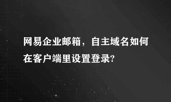 网易企业邮箱,自主域名如何在客户端里设置登录?