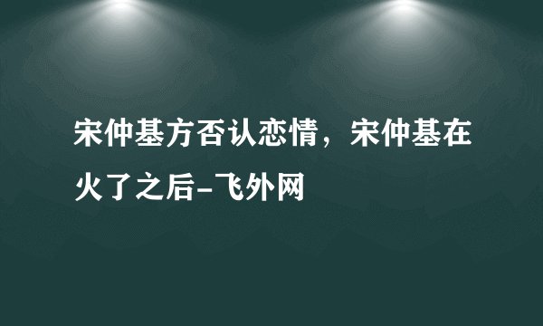 宋仲基方否认恋情，宋仲基在火了之后-飞外网