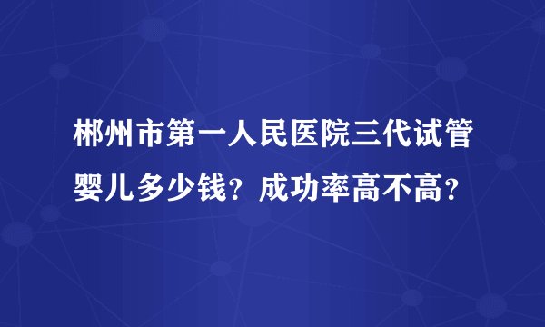 郴州市第一人民医院三代试管婴儿多少钱？成功率高不高？