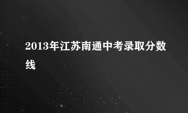 2013年江苏南通中考录取分数线