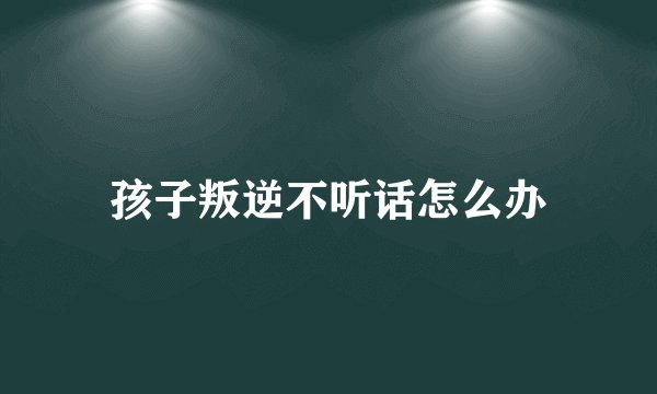 孩子叛逆不听话怎么办