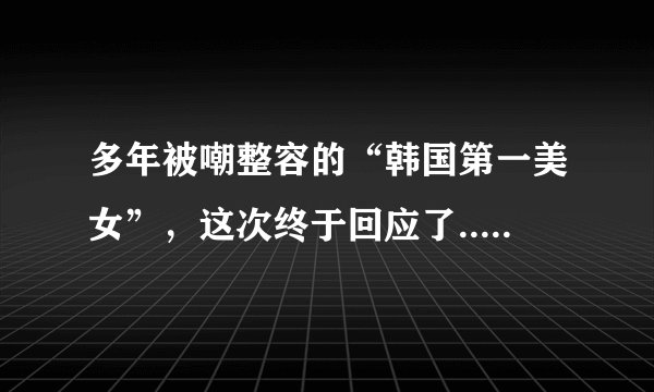 多年被嘲整容的“韩国第一美女”，这次终于回应了..._飞外网