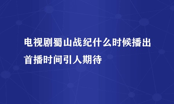 电视剧蜀山战纪什么时候播出首播时间引人期待
