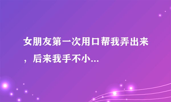 女朋友第一次用口帮我弄出来，后来我手不小...