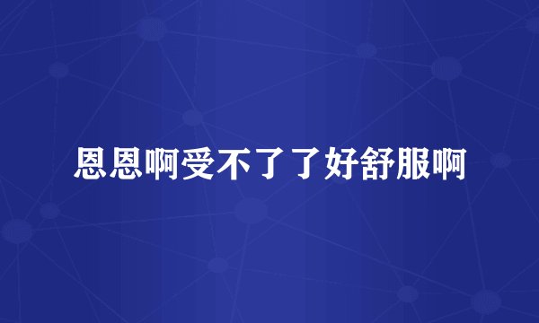 恩恩啊受不了了好舒服啊