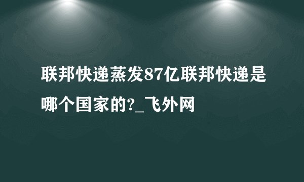 联邦快递蒸发87亿联邦快递是哪个国家的?_飞外网