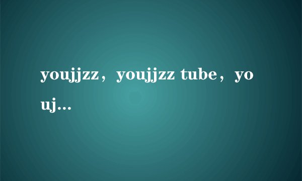 youjjzz，youjjzz tube，youjjzz网址，youjjzz怎么打不开