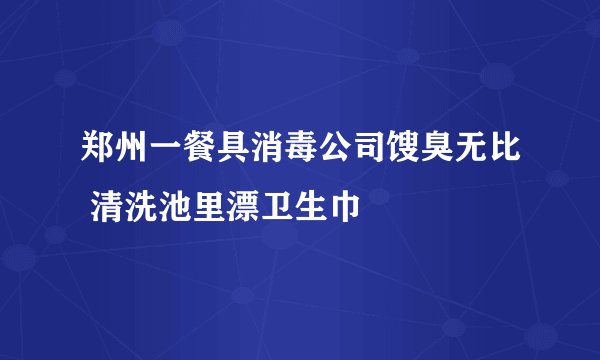 郑州一餐具消毒公司馊臭无比 清洗池里漂卫生巾