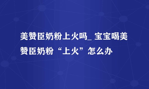 美赞臣奶粉上火吗_ 宝宝喝美赞臣奶粉“上火”怎么办