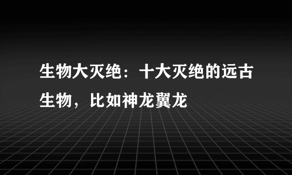 生物大灭绝：十大灭绝的远古生物，比如神龙翼龙