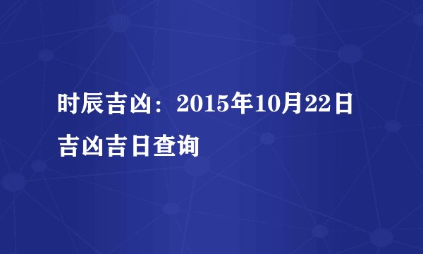 时辰吉凶：2015年10月22日吉凶吉日查询