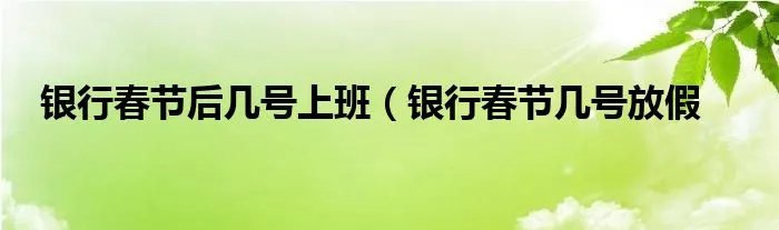 银行春节后几号上班（银行春节几号放假