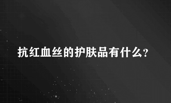 抗红血丝的护肤品有什么？