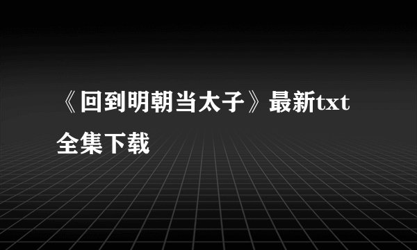 《回到明朝当太子》最新txt全集下载