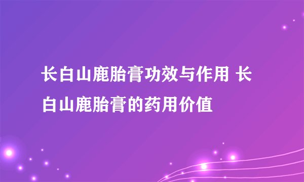长白山鹿胎膏功效与作用 长白山鹿胎膏的药用价值