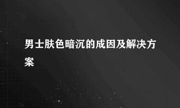 男士肤色暗沉的成因及解决方案
