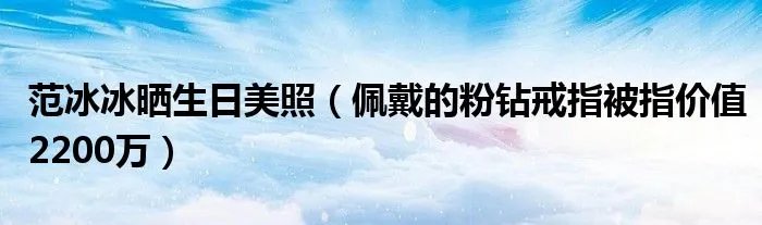 范冰冰晒生日美照（佩戴的粉钻戒指被指价值2200万）