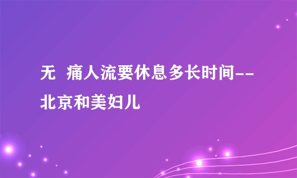 无  痛人流要休息多长时间--北京和美妇儿
