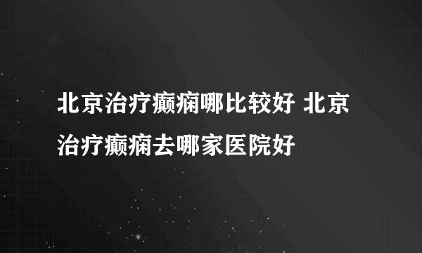 北京治疗癫痫哪比较好 北京治疗癫痫去哪家医院好