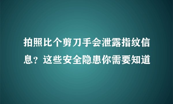 拍照比个剪刀手会泄露指纹信息？这些安全隐患你需要知道