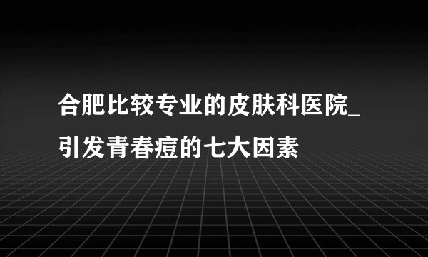 合肥比较专业的皮肤科医院_引发青春痘的七大因素