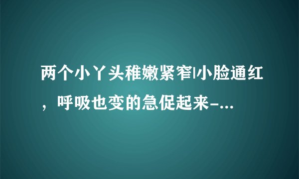 两个小丫头稚嫩紧窄|小脸通红，呼吸也变的急促起来-情感口述