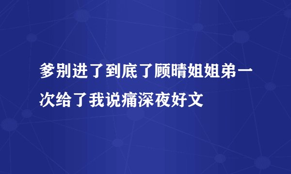 爹别进了到底了顾晴姐姐弟一次给了我说痛深夜好文