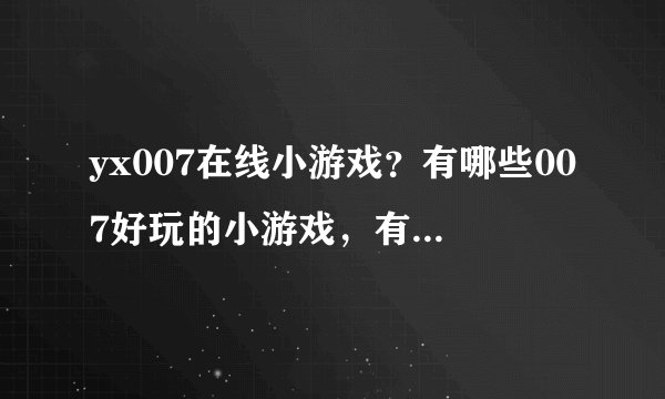 yx007在线小游戏？有哪些007好玩的小游戏，有知道好地方的帮忙介绍下