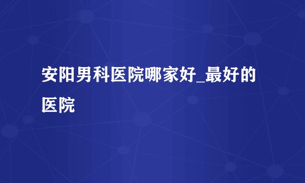 安阳男科医院哪家好_最好的医院