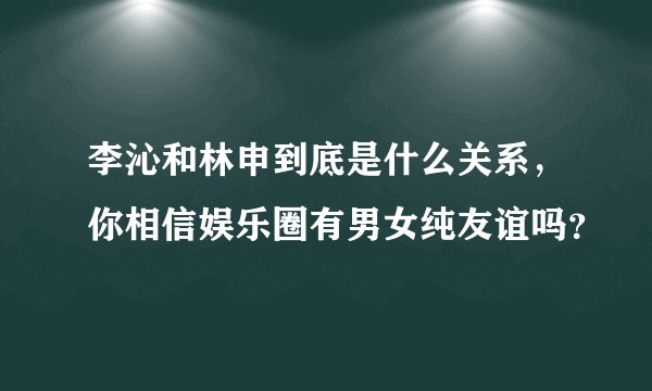 李沁和林申到底是什么关系，你相信娱乐圈有男女纯友谊吗？