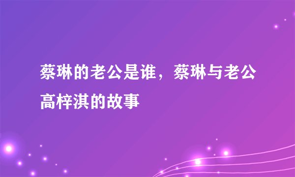 蔡琳的老公是谁，蔡琳与老公高梓淇的故事