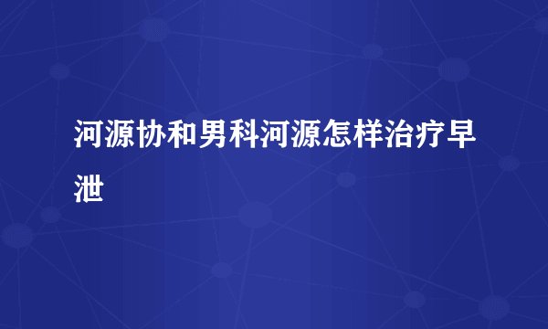 河源协和男科河源怎样治疗早泄