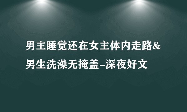 男主睡觉还在女主体内走路&男生洗澡无掩盖-深夜好文