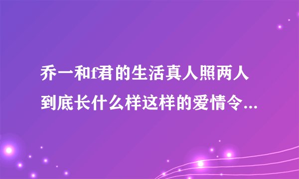 乔一和f君的生活真人照两人到底长什么样这样的爱情令网友羡慕-飞外网