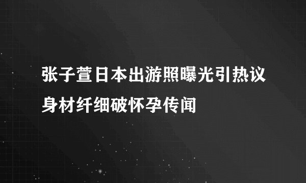 张子萱日本出游照曝光引热议身材纤细破怀孕传闻