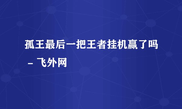 孤王最后一把王者挂机赢了吗 - 飞外网