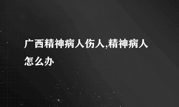 广西精神病人伤人,精神病人怎么办