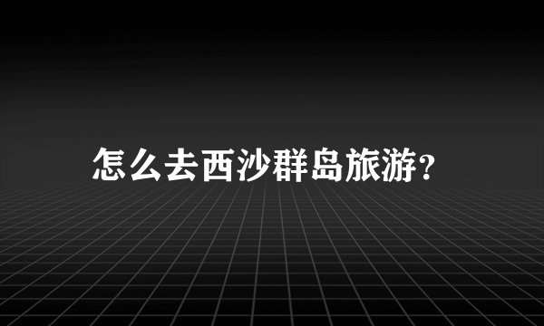 怎么去西沙群岛旅游？