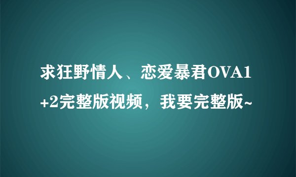 求狂野情人、恋爱暴君OVA1+2完整版视频，我要完整版~