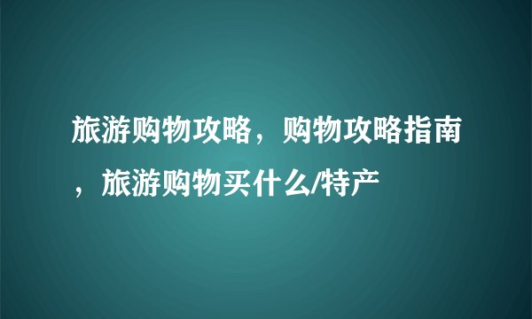 旅游购物攻略，购物攻略指南，旅游购物买什么/特产
