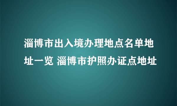 淄博市出入境办理地点名单地址一览 淄博市护照办证点地址